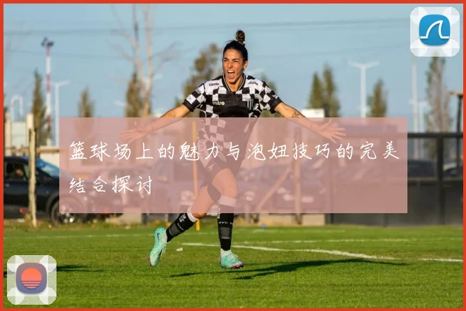 篮球场上的魅力与泡妞技巧的完美结合探讨