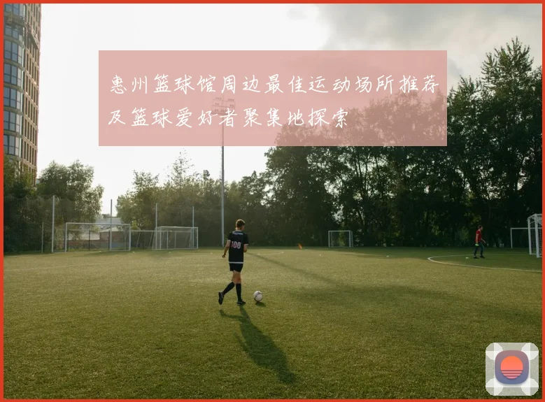 惠州篮球馆周边最佳运动场所推荐及篮球爱好者聚集地探索