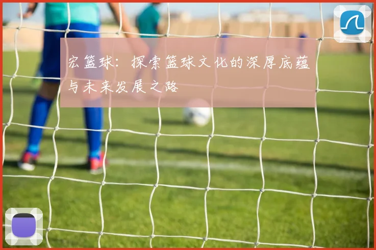 宏篮球：探索篮球文化的深厚底蕴与未来发展之路