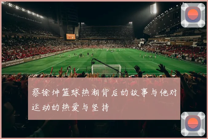 蔡徐坤篮球热潮背后的故事与他对运动的热爱与坚持