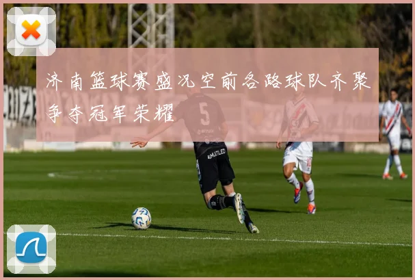 济南篮球赛盛况空前各路球队齐聚争夺冠军荣耀