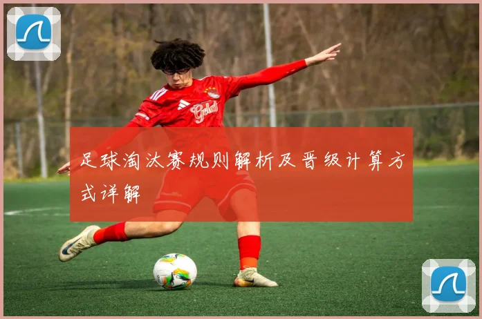 足球淘汰赛规则解析及晋级计算方式详解