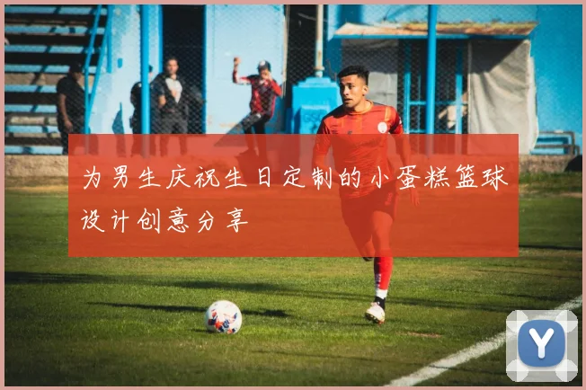 为男生庆祝生日定制的小蛋糕篮球设计创意分享