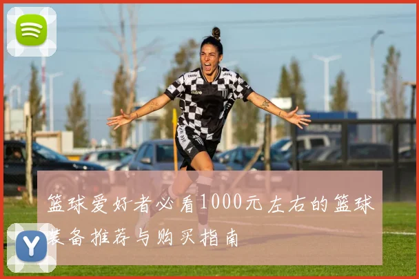 篮球爱好者必看1000元左右的篮球装备推荐与购买指南