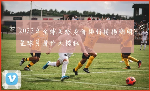 2023年全球足球身价排行榜揭晓明星球员身价大揭秘