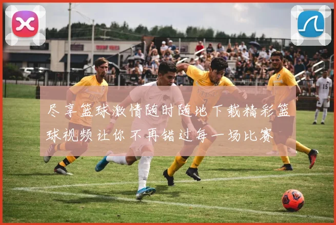 尽享篮球激情随时随地下载精彩篮球视频让你不再错过每一场比赛